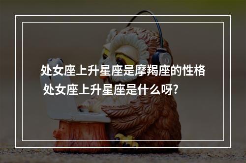 处女座上升星座是摩羯座的性格 处女座上升星座是什么呀?
