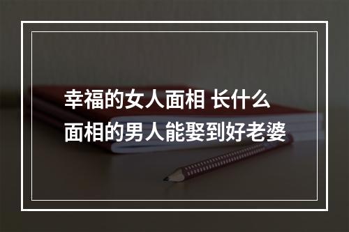 幸福的女人面相 长什么面相的男人能娶到好老婆