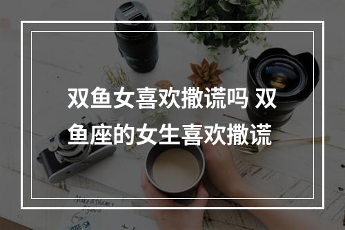 双鱼女喜欢撒谎吗 双鱼座的女生喜欢撒谎