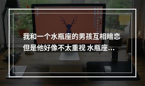 我和一个水瓶座的男孩互相暗恋 但是他好像不太重视 水瓶座和水瓶座互相暗恋怎么办