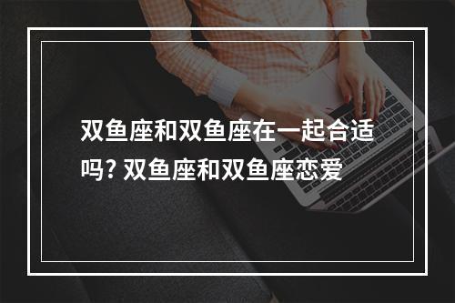 双鱼座和双鱼座在一起合适吗? 双鱼座和双鱼座恋爱