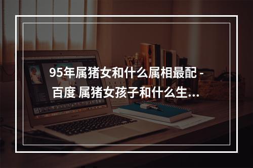 95年属猪女和什么属相最配 - 百度 属猪女孩子和什么生肖相配