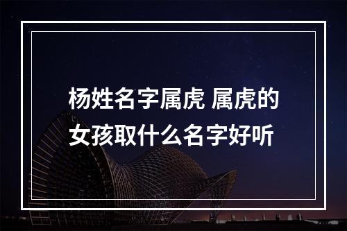 杨姓名字属虎 属虎的女孩取什么名字好听