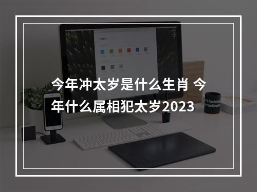 今年冲太岁是什么生肖 今年什么属相犯太岁2023