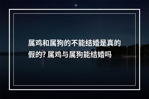 属鸡和属狗的不能结婚是真的假的? 属鸡与属狗能结婚吗