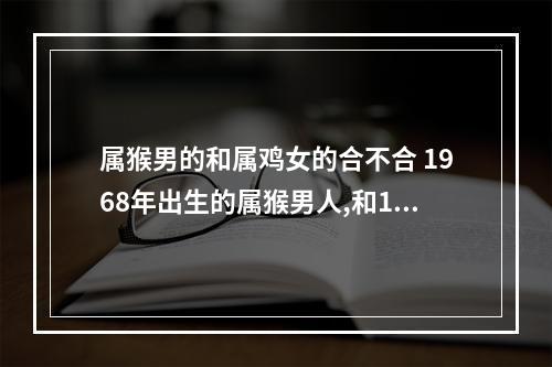 属猴男的和属鸡女的合不合 1968年出生的属猴男人,和1969年出生的属鸡女人在一起结婚好吗?_百度知 ...