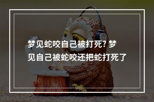 梦见蛇咬自己被打死? 梦见自己被蛇咬还把蛇打死了