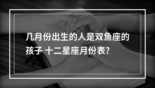 几月份出生的人是双鱼座的孩子 十二星座月份表?