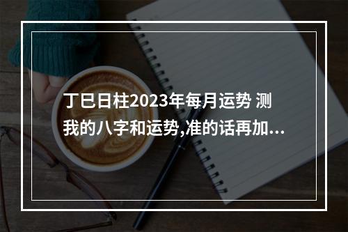 丁巳日柱2023年每月运势 测我的八字和运势,准的话再加悬赏