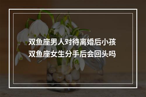 双鱼座男人对待离婚后小孩 双鱼座女生分手后会回头吗