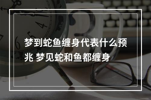 梦到蛇鱼缠身代表什么预兆 梦见蛇和鱼都缠身