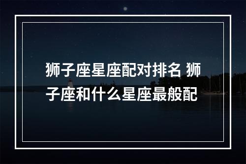 狮子座星座配对排名 狮子座和什么星座最般配