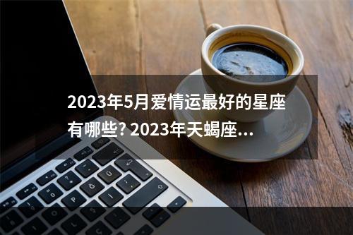 2023年5月爱情运最好的星座有哪些? 2023年天蝎座最旺的月份