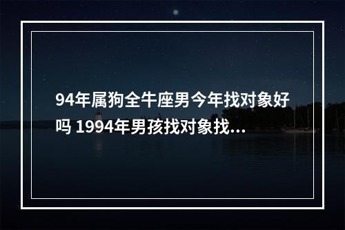 94年属狗全牛座男今年找对象好吗 1994年男孩找对象找什么属相最好,是五月出生的狗,合合婚,