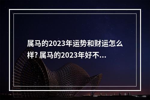 属马的2023年运势和财运怎么样? 属马的2023年好不好