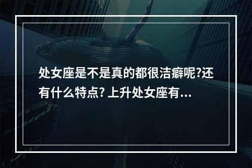 处女座是不是真的都很洁癖呢?还有什么特点? 上升处女座有洁癖吗