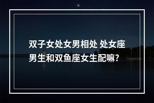 双子女处女男相处 处女座男生和双鱼座女生配嘛?