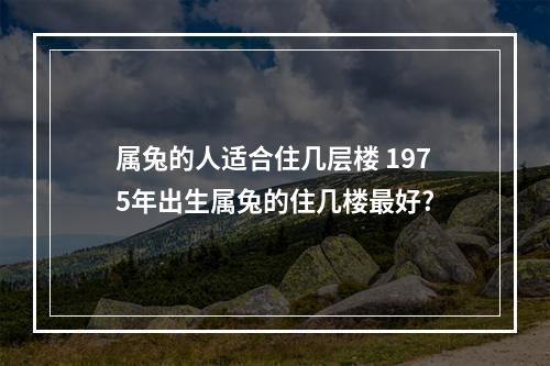 属兔的人适合住几层楼 1975年出生属兔的住几楼最好?