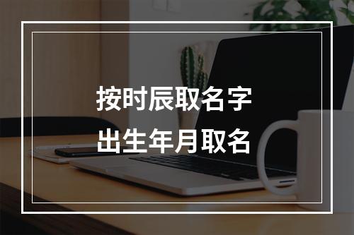按时辰取名字 出生年月取名