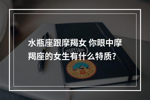 水瓶座跟摩羯女 你眼中摩羯座的女生有什么特质?