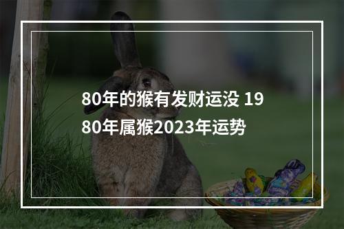 80年的猴有发财运没 1980年属猴2023年运势