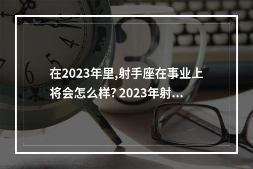 在2023年里,射手座在事业上将会怎么样? 2023年射手座全年运势学业女
