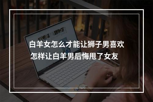 白羊女怎么才能让狮子男喜欢 怎样让白羊男后悔甩了女友