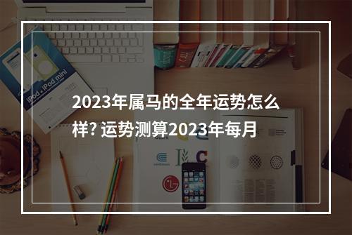 2023年属马的全年运势怎么样? 运势测算2023年每月