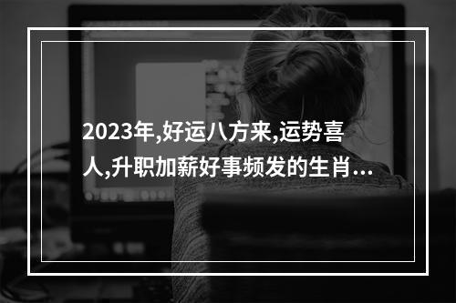 2023年,好运八方来,运势喜人,升职加薪好事频发的生肖,有你吗?_百度知 ... 1988年2023年属龙人的全年运势女