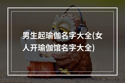 男生起瑜伽名字大全(女人开瑜伽馆名字大全)