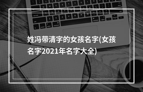 姓冯带清字的女孩名字(女孩名字2021年名字大全)