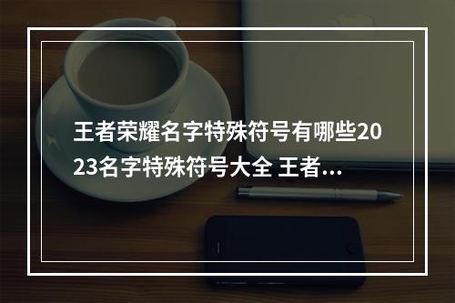 王者荣耀名字特殊符号有哪些2023名字特殊符号大全 王者荣耀名字稀有漂亮符号
