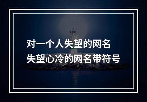 对一个人失望的网名 失望心冷的网名带符号