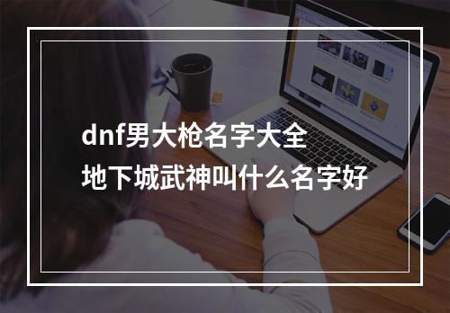 dnf男大枪名字大全 地下城武神叫什么名字好