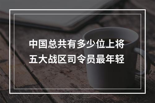 中国总共有多少位上将 五大战区司令员最年轻