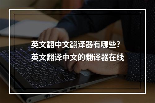 英文翻中文翻译器有哪些? 英文翻译中文的翻译器在线