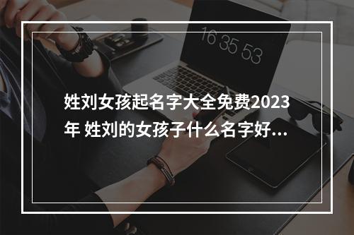 姓刘女孩起名字大全免费2023年 姓刘的女孩子什么名字好听