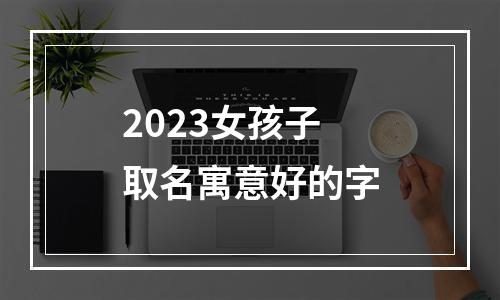 2023女孩子取名寓意好的字