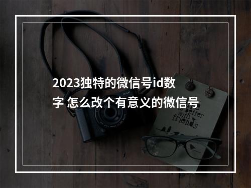 2023独特的微信号id数字 怎么改个有意义的微信号