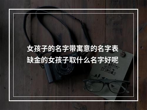 女孩子的名字带寓意的名字表 缺金的女孩子取什么名字好呢