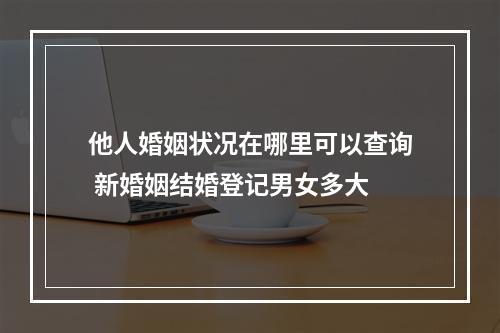 他人婚姻状况在哪里可以查询 新婚姻结婚登记男女多大