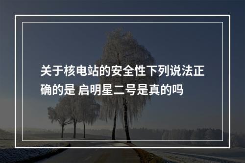 关于核电站的安全性下列说法正确的是 启明星二号是真的吗