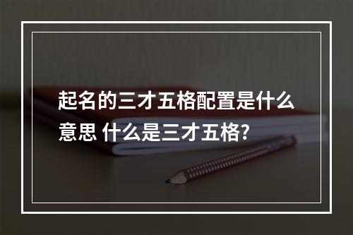 起名的三才五格配置是什么意思 什么是三才五格?