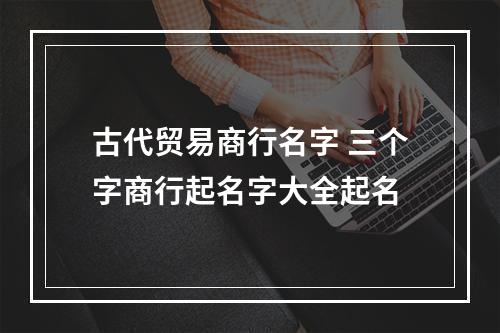 古代贸易商行名字 三个字商行起名字大全起名