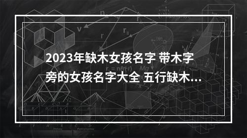 2023年缺木女孩名字 带木字旁的女孩名字大全 五行缺木怎么起名18笔