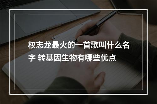 权志龙最火的一首歌叫什么名字 转基因生物有哪些优点