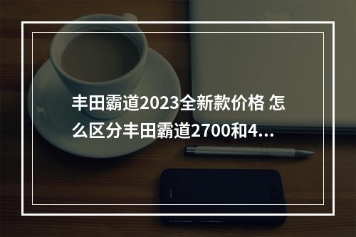 丰田霸道2023全新款价格 怎么区分丰田霸道2700和4000