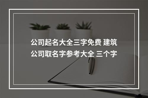 公司起名大全三字免费 建筑公司取名字参考大全 三个字