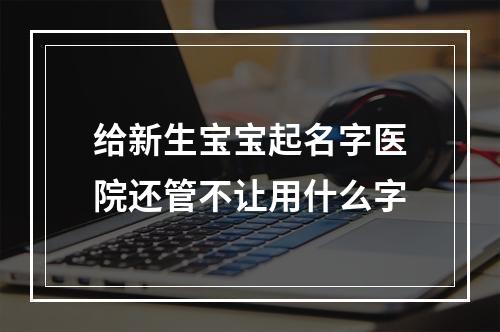给新生宝宝起名字医院还管不让用什么字
