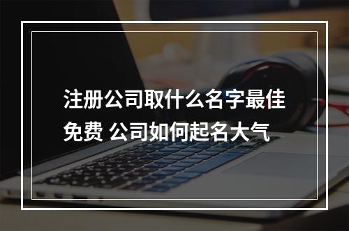 注册公司取什么名字最佳免费 公司如何起名大气